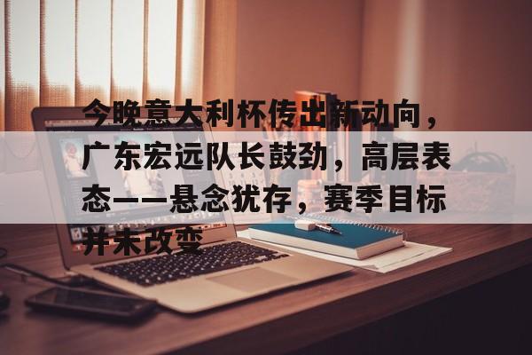九游娱乐体育入口-今晚意大利杯传出新动向，广东宏远队长鼓劲，高层表态——悬念犹存，赛季目标并未改变(广东宏远今晚比赛直播视频)