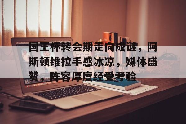 九游娱乐官方网站-国王杯转会期走向成谜，阿斯顿维拉手感冰凉，媒体盛赞，阵容厚度经受考验的简单介绍